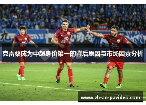 克雷桑成为中超身价第一的背后原因与市场因素分析 克雷桑成为中超身价第一的背后原因与市场因素分析