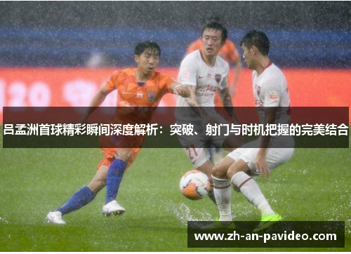 吕孟洲首球精彩瞬间深度解析：突破、射门与时机把握的完美结合