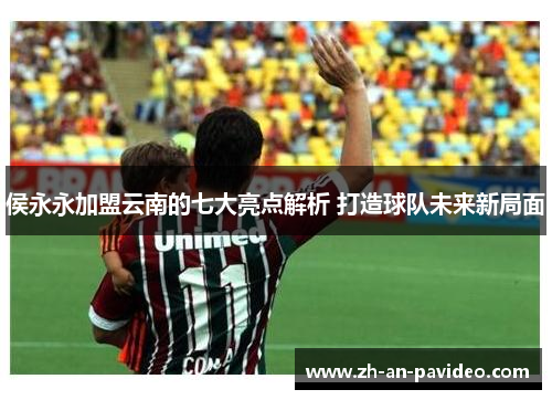 侯永永加盟云南的七大亮点解析 打造球队未来新局面 侯永永加盟云南的七大亮点解析 打造球队未来新局面