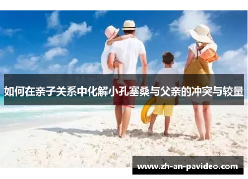 如何在亲子关系中化解小孔塞桑与父亲的冲突与较量 如何在亲子关系中化解小孔塞桑与父亲的冲突与较量