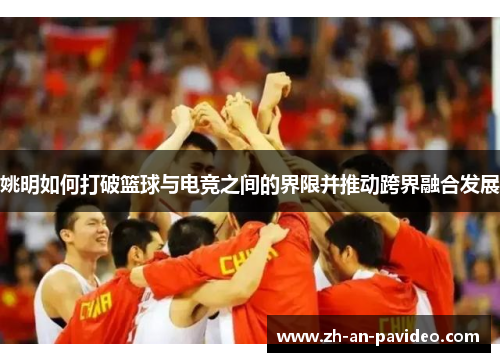 姚明如何打破篮球与电竞之间的界限并推动跨界融合发展 姚明如何打破篮球与电竞之间的界限并推动跨界融合发展