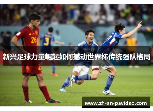 新兴足球力量崛起如何撼动世界杯传统强队格局 新兴足球力量崛起如何撼动世界杯传统强队格局