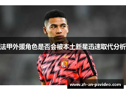 法甲外援角色是否会被本土新星迅速取代分析