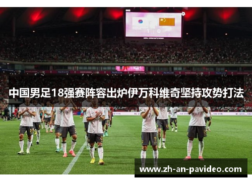 中国男足18强赛阵容出炉伊万科维奇坚持攻势打法