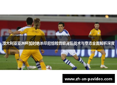 澳大利亚亚洲杯加时绝杀印尼惊险晋级背后战术与意志全面解析深度