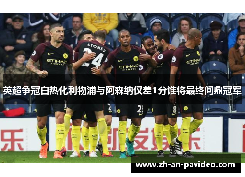 英超争冠白热化利物浦与阿森纳仅差1分谁将最终问鼎冠军